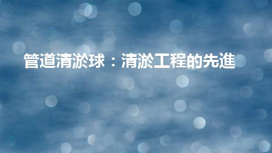 管道清淤球：清淤工程的先進(jìn)技術(shù)和策略如何應(yīng)對氣候變化的挑戰(zhàn)？